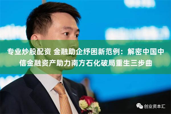 专业炒股配资 金融助企纾困新范例：解密中国中信金融资产助力南方石化破局重生三步曲