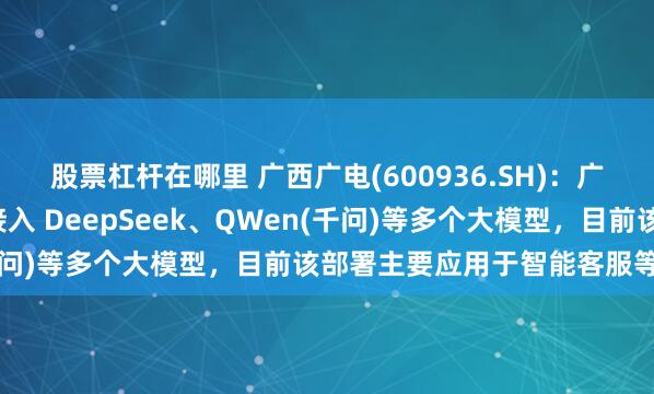 股票杠杆在哪里 广西广电(600936.SH)：广电科技旗下“广电云”接入 DeepSeek、QWen(千问)等多个大模型，目前该部署主要应用于智能客服等场景