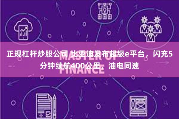 正规杠杆炒股公司 比亚迪发布超级e平台，闪充5分钟续航400公里，油电同速