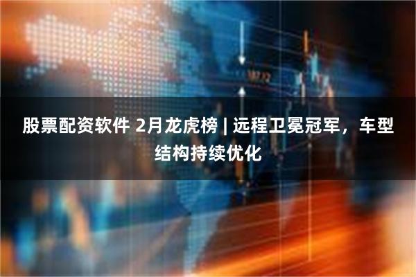 股票配资软件 2月龙虎榜 | 远程卫冕冠军，车型结构持续优化