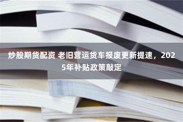 炒股期货配资 老旧营运货车报废更新提速，2025年补贴政策敲定