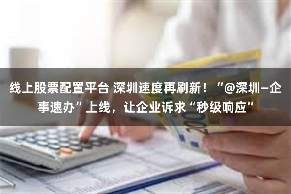 线上股票配置平台 深圳速度再刷新！“@深圳—企事速办”上线，让企业诉求“秒级响应”