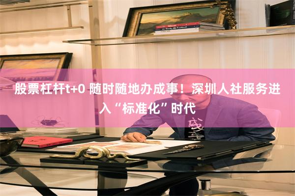 股票杠杆t+0 随时随地办成事！深圳人社服务进入“标准化”时代