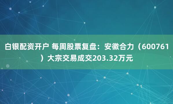 白银配资开户 每周股票复盘：安徽合力（600761）大宗交易成交203.32万元