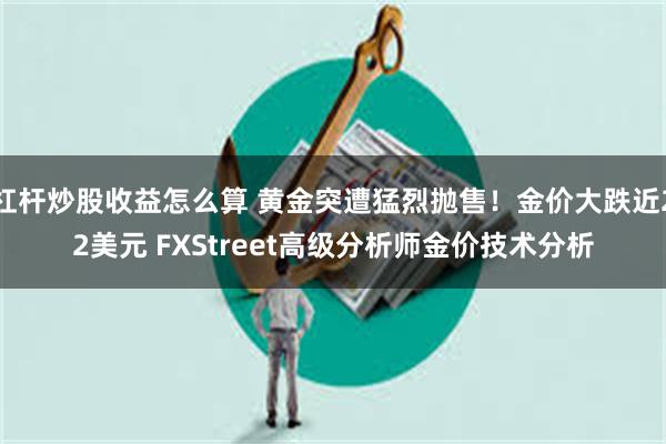 杠杆炒股收益怎么算 黄金突遭猛烈抛售！金价大跌近22美元 FXStreet高级分析师金价技术分析