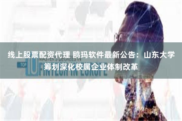 线上股票配资代理 鸥玛软件最新公告：山东大学筹划深化校属企业体制改革
