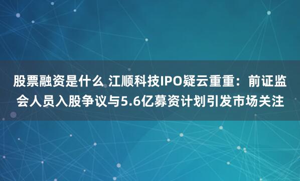 股票融资是什么 江顺科技IPO疑云重重：前证监会人员入股争议与5.6亿募资计划引发市场关注