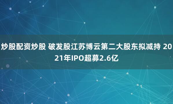 炒股配资炒股 破发股江苏博云第二大股东拟减持 2021年IPO超募2.6亿