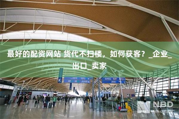 最好的配资网站 货代不扫楼，如何获客？_企业_出口_卖家