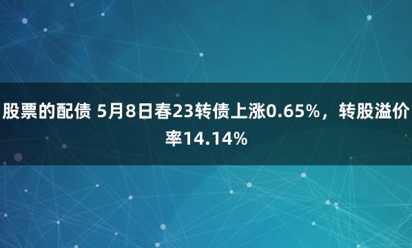 股票的配债 5月8日春23转债上涨0.65%，转股溢价率14.14%