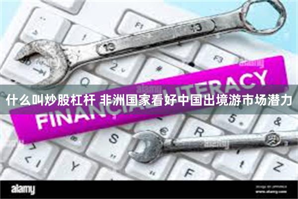 什么叫炒股杠杆 非洲国家看好中国出境游市场潜力