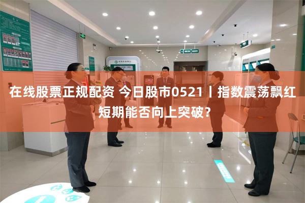 在线股票正规配资 今日股市0521丨指数震荡飘红 短期能否向上突破？