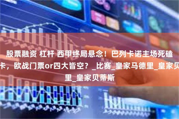 股票融资 杠杆 西甲终局悬念！巴列卡诺主场死磕马洛卡，欧战门票or四大皆空？_比赛_皇家马德里_皇家贝蒂斯