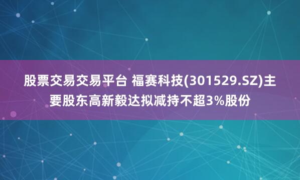 股票交易交易平台 福赛科技(301529.SZ)主要股东高新毅达拟减持不超3%股份