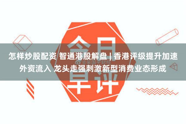 怎样炒股配资 智通港股解盘 | 香港评级提升加速外资流入 龙头走强刺激新型消费业态形成