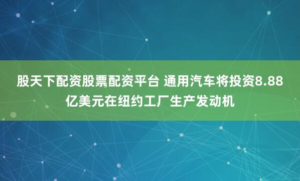 股天下配资股票配资平台 通用汽车将投资8.88亿美元在纽约工厂生产发动机