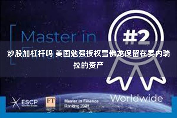 炒股加杠杆吗 美国勉强授权雪佛龙保留在委内瑞拉的资产