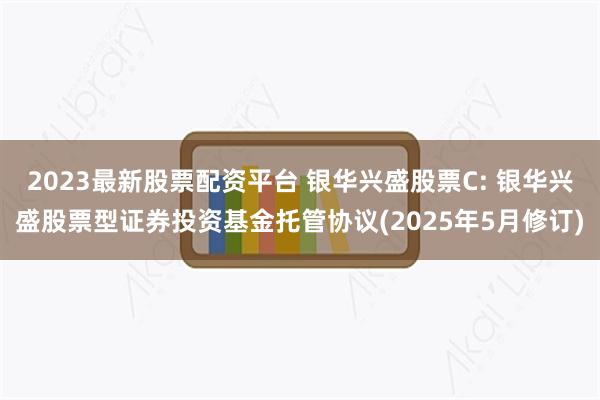 2023最新股票配资平台 银华兴盛股票C: 银华兴盛股票型证券投资基金托管协议(2025年5月修订)