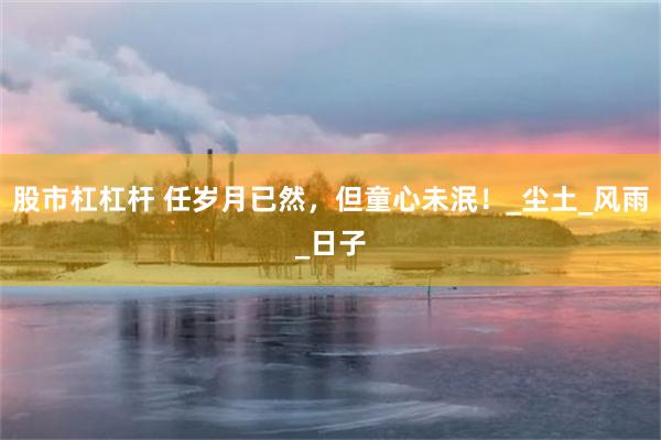 股市杠杠杆 任岁月已然，但童心未泯！_尘土_风雨_日子