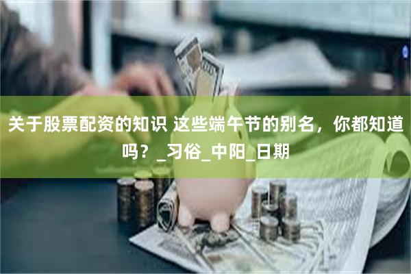 关于股票配资的知识 这些端午节的别名，你都知道吗？_习俗_中阳_日期