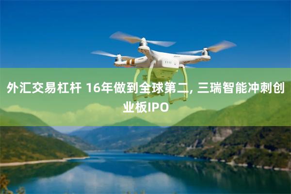 外汇交易杠杆 16年做到全球第二, 三瑞智能冲刺创业板IPO