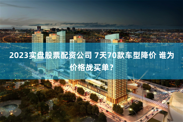 2023实盘股票配资公司 7天70款车型降价 谁为价格战买单？