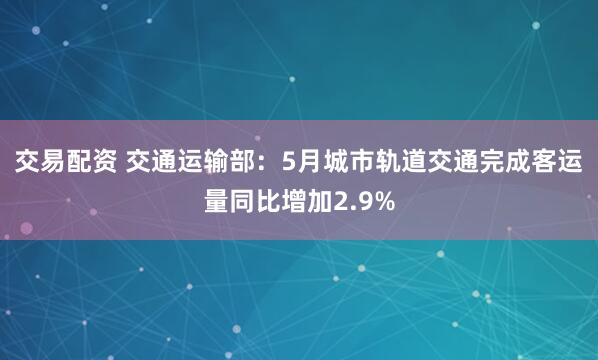 交易配资 交通运输部：5月城市轨道交通完成客运量同比增加2.9%