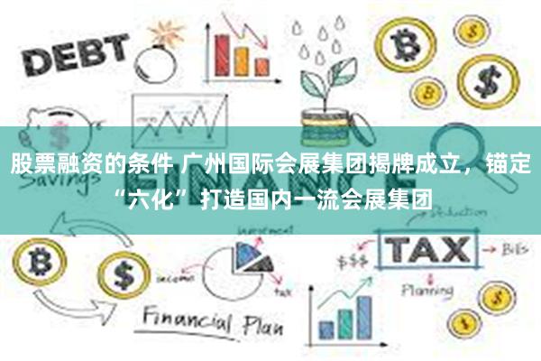 股票融资的条件 广州国际会展集团揭牌成立，锚定“六化” 打造国内一流会展集团