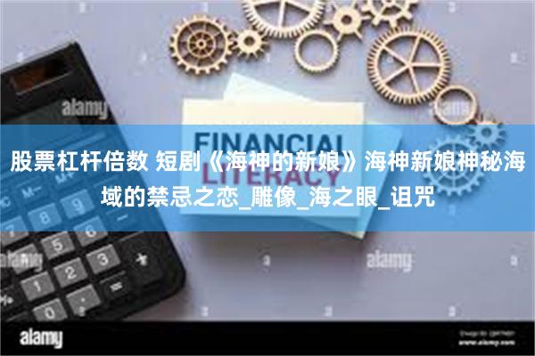 股票杠杆倍数 短剧《海神的新娘》海神新娘神秘海域的禁忌之恋_雕像_海之眼_诅咒