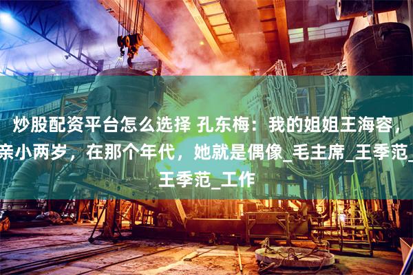 炒股配资平台怎么选择 孔东梅：我的姐姐王海容，比母亲小两岁，在那个年代，她就是偶像_毛主席_王季范_工作