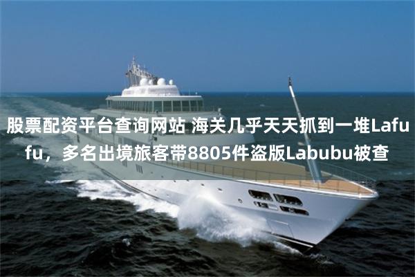 股票配资平台查询网站 海关几乎天天抓到一堆Lafufu，多名出境旅客带8805件盗版Labubu被查