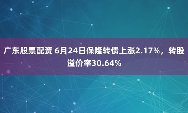 广东股票配资 6月24日保隆转债上涨2.17%，转股溢价率30.64%