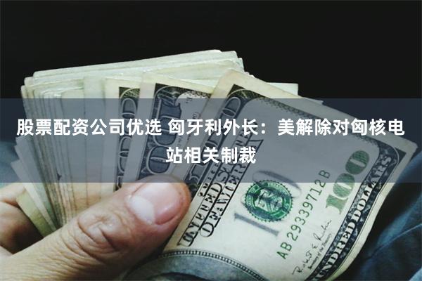 股票配资公司优选 匈牙利外长：美解除对匈核电站相关制裁