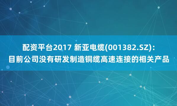 配资平台2017 新亚电缆(001382.SZ)：目前公司没有研发制造铜缆高速连接的相关产品