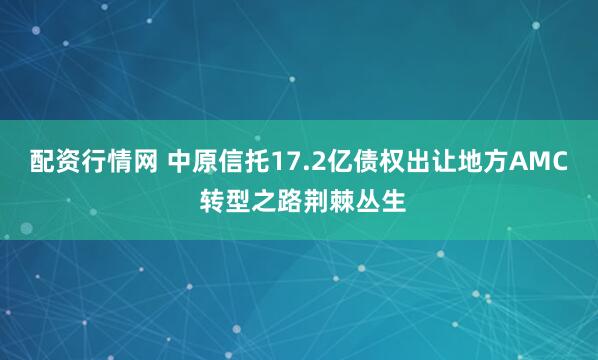 配资行情网 中原信托17.2亿债权出让地方AMC 转型之路荆棘丛生