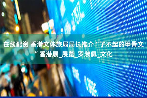 在线配资 香港文体旅局局长推介“了不起的甲骨文”香港展_展览_罗淑佩_文化