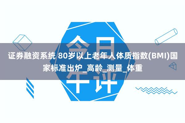 证券融资系统 80岁以上老年人体质指数(BMI)国家标准出炉_高龄_测量_体重