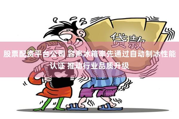 股票配资平台公司 容声冰箱率先通过自动制冰性能认证 推动行业品质升级