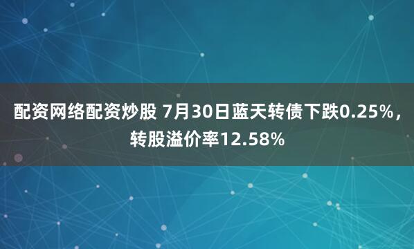 配资网络配资炒股 7月30日蓝天转债下跌0.25%，转股溢价率12.58%
