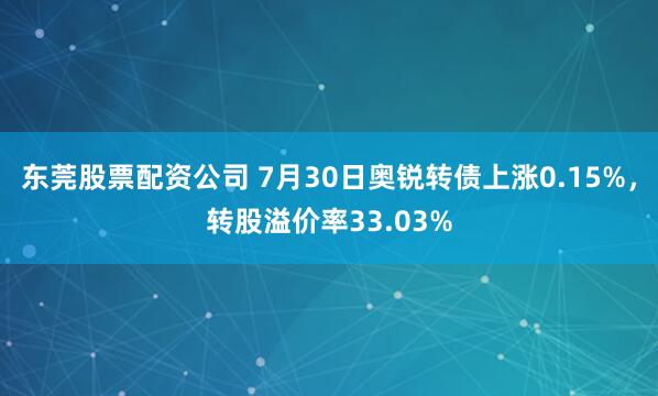 东莞股票配资公司 7月30日奥锐转债上涨0.15%，转股溢价率33.03%