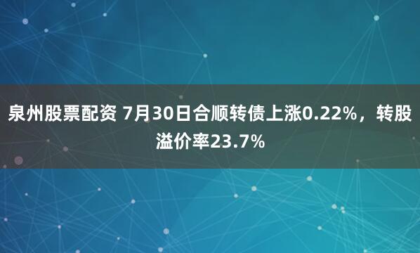泉州股票配资 7月30日合顺转债上涨0.22%，转股溢价率23.7%