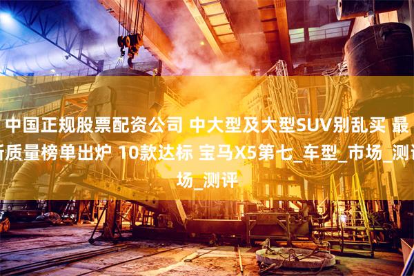 中国正规股票配资公司 中大型及大型SUV别乱买 最新质量榜单出炉 10款达标 宝马X5第七_车型_市场_测评