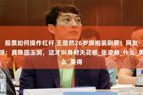 股票如何操作杠杆 王楚然26岁旗袍装刷屏！网友惊呼：真珠圆玉润，这才叫身材天花板_张凌赫_什么_美得