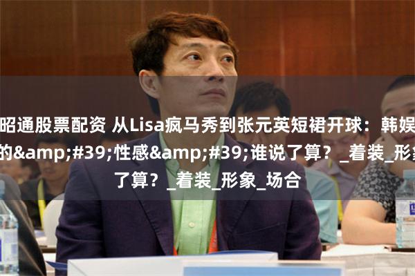 昭通股票配资 从Lisa疯马秀到张元英短裙开球：韩娱女偶像的&#39;性感&#39;谁说了算？_着装_形象_场合
