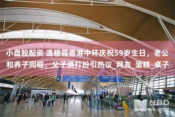 小盘股配资 温碧霞香港中环庆祝59岁生日，老公和养子同框，父子俩打扮引热议_网友_蛋糕_桌子