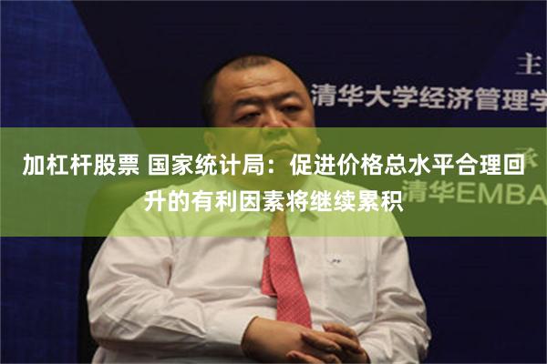加杠杆股票 国家统计局：促进价格总水平合理回升的有利因素将继续累积