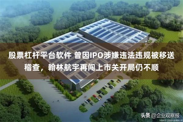 股票杠杆平台软件 曾因IPO涉嫌违法违规被移送稽查，翰林航宇再闯上市关开局仍不顺