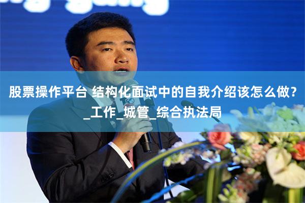 股票操作平台 结构化面试中的自我介绍该怎么做？_工作_城管_综合执法局