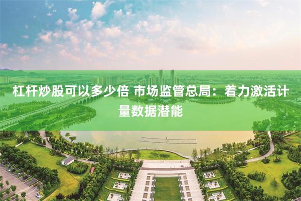 杠杆炒股可以多少倍 市场监管总局：着力激活计量数据潜能
