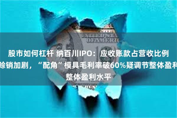 股市如何杠杆 纳百川IPO：应收账款占营收比例升高赊销加剧，“配角”模具毛利率破60%疑调节整体盈利水平